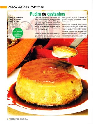 l;     r4ena 4e ,9ão /4ar*inho

                                 Pudim de castanhas                                                             I
     i,-.;                         Lave as câstanhas, faça-lhes um         rido. junìe o açúcãr, o leite e os
       '5f39..-.t-r'..
       r35oÈd€ìAçúcar              corte e coloque-a no recipiente para    ovos e ligue 30 sêgund
                                   cozinhar a vapot Deite 5O0 g de
                                   água no copo do robot, encaixê o
                                   recipiente com as câstanhas e pro-      Bare uma formâ de buraco com
                                   graÍÍìê na temperatura rapor (12(Ì.c   câramelo, veÍa-lhe o preparado ,l
                                   na irycook), durante 30 minutos,        anterlor e leve aoforno pré-aque-
                                                                           cido a 1aO'C, em banho-maria, I
                                                                           durante 40 minutos. Fspete um :
                                   Retire as castanhas, deixê€s amor-      palÌto pâra verifìcâr ã cozêdura,
                                   nare retire-lhes a cascã e a   pele.    retire, dêixe arrefêcer no banho-
                                   cdaqu€-as depois no copo escor-         -maria, desenforme e sirya.




                 ....-.,.'
                    .      ì,,

     6       ROBOT DE COZINHA
 