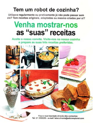 Tem um robot de cozinha?
 Utiliza-o regularmente ou praticamente já não pode passar sem
ele? Tem receitas originais, adaptadas ou mesmo criadas por si?


     Venha mostrar-Íìos
     as "suas" receitas
   Aceite o nosso convite. Visite-nos na nossa cozinha
        e prepare as suas três receitas preferidas.




                            Faça a sua inscrição através dos contactos:
                    Tel: 21 3568250 - e-mail: teleculinaria@edicoesplural.com
 