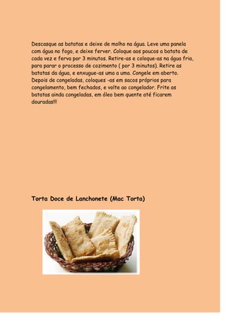 Descasque as batatas e deixe de molho na água. Leve uma panela 
com água no fogo, e deixe ferver. Coloque aos poucos a batata de 
cada vez e ferva por 3 minutos. Retire-as e coloque-as na água fria, 
para parar o processo de cozimento ( por 3 minutos). Retire as 
batatas da água, e enxugue-as uma a uma. Congele em aberto. 
Depois de congeladas, coloques -as em sacos próprios para 
congelamento, bem fechados, e volte ao congelador. Frite as 
batatas ainda congeladas, em óleo bem quente até ficarem 
douradas!!! 
Torta Doce de Lanchonete (Mac Torta) 
 