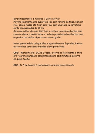 aproximadamente, 6 minutos ). Deixe esfriar. 
Polvilhe levemente uma superfície lisa com farinha de trigo. Com um 
rolo, abra a massa até ficar bem fina. Com uma faca ou carretilha 
corte em quadrados de 15 cm. 
Com uma colher de sopa distribua o recheio, pincele as bordas com 
claras e dobre a massa sobre o recheio pressionando as bordas com 
as pontas dos dedos. Aperte-as com um garfo. 
Numa panela média coloque óleo e aqueça bem em fogo alto. Pincele 
as tortinhas com claras batidas e leve para fritas. 
OBS:- Mergulhe 02 ( DUAS ) vezes, a torta no óleo quente e frite 
até ficarem douradas ( aproximadamente dois minutos.). Escorra 
em papel toalha. 
OBS-2: A de banana é exatamente o mesmo procedimento. 
