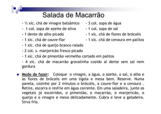Salada de Macarrão
- ½ xíc. chá de vinagre balsâmico    - 3 col. sopa de água
- 1 col. sopa de azeite de oliva     - 1 col. sopa de sal
- 1 dente de alho picado             - 1 xíc. chá de flores de brócolis
- 1 xíc. chá de couve-flor           - 1 xíc. chá de cenoura em palitos
- 1 xíc. chá de queijo branco ralado
- 2 col. s. manjericão fresco picado
- 1 xíc. chá de pimentão vermelho cortado em palitos
- 4 xíc. chá de macarrão gravatinha cozido al dente sem sal nem
gordura

Modo de fazer: Coloque o vinagre, a água, o azeite, o sal, o alho e
as flores de brócolis em uma tigela e mexa bem. Reserve. Numa
panela, cozinhe por 2 minutos o brócolis, a couve-flor e a cenoura .
Retire, escorra e resfrie em água corrente. Em uma saladeira, junte os
vegetais já escorridos, o pimentão, o macarrão, o manjericão, o
queijo e o vinagre e mexa delicadamente. Cubra e leve a geladeira.
Sirva frio.
 