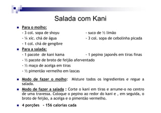 Salada com Kani
Para o molho:
- 3 col. sopa de shoyu              - suco de ½ limão
- ¼ xíc. chá de água                - 3 col. sopa de cebolinha picada
- 1 col. chá de gengibre
Para a salada:
- 1 pacote de kani kama             - 1 pepino japonês em tiras finas
- ½ pacote de broto de feijão aferventado
- ½ maço de acelga em tiras
- ½ pimentão vermelho em lascas

Modo de fazer o molho: Misture todos os ingredientes e regue a
salada.
Modo de fazer a salada : Corte o kani em tiras e arrume-o no centro
de uma travessa. Coloque o pepino ao redor do kani e , em seguida, o
broto de feijão, a acelga e o pimentão vermelho.
4 porções - 156 calorias cada
 