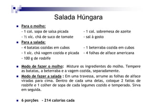 Salada Húngara
Para o molho:
- 1 col. sopa de salsa picada        - 1 col. sobremesa de azeite
- ½ xíc. chá de suco de tomate       - sal à gosto
Para a salada:
- 4 batatas cozidas em cubos         - 1 beterraba cozida em cubos
- 1 xíc. chá vagem cozida e picada   - 4 folhas de alface americana
- 100 g de rosbife

Modo de fazer o molho: Misture os ingredientes do molho. Tempere
as batatas, a beterraba e a vagem cozida, separadamente.
Modo de fazer a salada : Em uma travessa, arrume as folhas de alface
viradas para cima. Dentro de cada uma delas, coloque 2 fatias de
rosbife e 1 colher de sopa de cada legumes cozido e temperado. Sirva
em seguida.

6 porções - 214 calorias cada
 