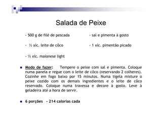 Salada de Peixe
- 500 g de filé de pescada         - sal e pimenta à gosto

- ½ xíc. leite de côco             - 1 xíc. pimentão picado

- ½ xíc. maionese light

Modo de fazer:      Tempere o peixe com sal e pimenta. Coloque
numa panela e regue com o leite de côco (reservando 2 colheres).
Cozinhe em fogo baixo por 15 minutos. Numa tigela misture o
peixe cozido com os demais ingredientes e o leite de côco
reservado. Coloque numa travessa e decore à gosto. Leve à
geladeira até a hora de servir.

6 porções - 214 calorias cada
 
