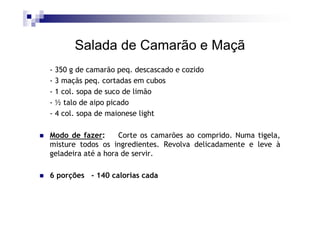 Salada de Camarão e Maçã
- 350 g de camarão peq. descascado e cozido
- 3 maçãs peq. cortadas em cubos
- 1 col. sopa de suco de limão
- ½ talo de aipo picado
- 4 col. sopa de maionese light

Modo de fazer:      Corte os camarões ao comprido. Numa tigela,
misture todos os ingredientes. Revolva delicadamente e leve à
geladeira até a hora de servir.

6 porções - 140 calorias cada
 