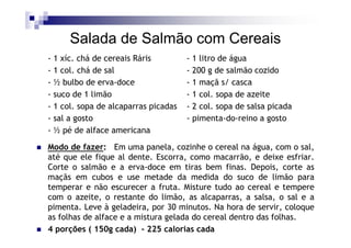 Salada de Salmão com Cereais
- 1 xíc. chá de cereais Ráris         - 1 litro de água
- 1 col. chá de sal                   - 200 g de salmão cozido
- ½ bulbo de erva-doce                - 1 maçã s/ casca
- suco de 1 limão                     - 1 col. sopa de azeite
- 1 col. sopa de alcaparras picadas   - 2 col. sopa de salsa picada
- sal a gosto                         - pimenta-do-reino a gosto
- ½ pé de alface americana

Modo de fazer: Em uma panela, cozinhe o cereal na água, com o sal,
até que ele fique al dente. Escorra, como macarrão, e deixe esfriar.
Corte o salmão e a erva-doce em tiras bem finas. Depois, corte as
maçãs em cubos e use metade da medida do suco de limão para
temperar e não escurecer a fruta. Misture tudo ao cereal e tempere
com o azeite, o restante do limão, as alcaparras, a salsa, o sal e a
pimenta. Leve à geladeira, por 30 minutos. Na hora de servir, coloque
as folhas de alface e a mistura gelada do cereal dentro das folhas.
4 porções ( 150g cada) - 225 calorias cada
 