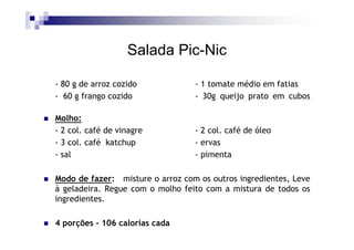 Salada Pic-Nic

- 80 g de arroz cozido            - 1 tomate médio em fatias
- 60 g frango cozido              - 30g queijo prato em cubos

Molho:
- 2 col. café de vinagre          - 2 col. café de óleo
- 3 col. café katchup             - ervas
- sal                             - pimenta

Modo de fazer: misture o arroz com os outros ingredientes, Leve
à geladeira. Regue com o molho feito com a mistura de todos os
ingredientes.

4 porções - 106 calorias cada
 