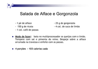 Salada de Alface e Gorgonzola

- 1 pé de alface                  - 25 g de gorgonzola
- 150 g de ricota                 - 4 col. de suco de limão
- 1 col. café de passas

Modo de fazer: bata no multiprocessador os queijos com o limão.
Tempere com sal e pimenta do reino. Despeje sobre a alface
arrumada na travessa e enfeite com as passas.

4 porções - 103 calorias cada
 