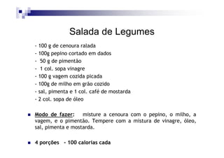 Salada de Legumes
- 100 g de cenoura ralada
- 100g pepino cortado em dados
- 50 g de pimentão
- 1 col. sopa vinagre
- 100 g vagem cozida picada
- 100g de milho em grão cozido
- sal, pimenta e 1 col. café de mostarda
- 2 col. sopa de óleo

Modo de fazer:     misture a cenoura com o pepino, o milho, a
vagem, e o pimentão. Tempere com a mistura de vinagre, óleo,
sal, pimenta e mostarda.

4 porções - 100 calorias cada
 