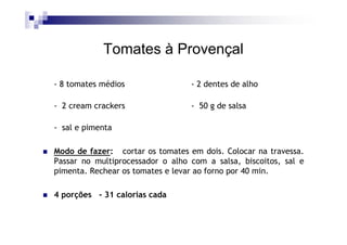 Tomates à Provençal

- 8 tomates médios                - 2 dentes de alho

- 2 cream crackers                - 50 g de salsa

- sal e pimenta

Modo de fazer: cortar os tomates em dois. Colocar na travessa.
Passar no multiprocessador o alho com a salsa, biscoitos, sal e
pimenta. Rechear os tomates e levar ao forno por 40 min.

4 porções - 31 calorias cada
 