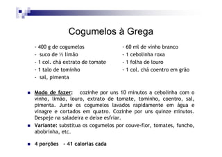 Cogumelos à Grega
- 400 g de cogumelos               - 60 ml de vinho branco
- suco de ½ limão                  - 1 cebolinha roxa
- 1 col. chá extrato de tomate     - 1 folha de louro
- 1 talo de tominho                - 1 col. chá coentro em grão
- sal, pimenta

Modo de fazer: cozinhe por uns 10 minutos a cebolinha com o
vinho, limão, louro, extrato de tomate, tominho, coentro, sal,
pimenta. Junte os cogumelos lavados rapidamente em água e
vinagre e cortados em quatro. Cozinhe por uns quinze minutos.
Despeje na saladeira e deixe esfriar.
Variante: substitua os cogumelos por couve-flor, tomates, funcho,
abobrinha, etc.

4 porções - 41 calorias cada
 