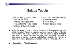 Salada Tabule
- 1 xícara de trigo para quibe    - ½ col. chá de molho de soja
- ¼ de xíc. de limão              - 2 tomates picados
- folhas de alface pequenas       - 1 dente de alho
- 1 xíc. cebolinha verde picada    - 1 xícara de salsa picad
- ½ xícara de hortelã picada

Modo de fazer: lave o trigo e deixe-o em água quente por uns
trinta minutos. Retire e esprema com as mãos. Misture o limão
com o molho de soja, o alho, e 1 col. de sopa de água. Coloque
num vidro e sacuda bastante por uns trinta segundos. Misture o
trigo com o tomate, a salsa, cebolinhas, hortelã. Acrescente o
molho e deixe na geladeira, arrumado sobre as folhas de alface.

12 porções - 75 calorias cada
 