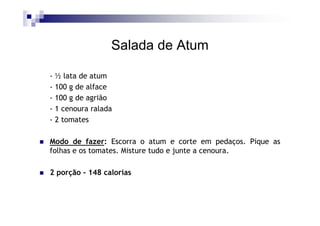 Salada de Atum

- ½ lata de atum
- 100 g de alface
- 100 g de agrião
- 1 cenoura ralada
- 2 tomates

Modo de fazer: Escorra o atum e corte em pedaços. Pique as
folhas e os tomates. Misture tudo e junte a cenoura.

2 porção - 148 calorias
 