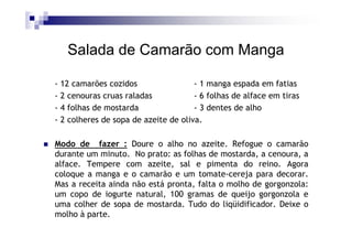 Salada de Camarão com Manga

- 12 camarões cozidos                 - 1 manga espada em fatias
- 2 cenouras cruas raladas            - 6 folhas de alface em tiras
- 4 folhas de mostarda                - 3 dentes de alho
- 2 colheres de sopa de azeite de oliva.

Modo de fazer : Doure o alho no azeite. Refogue o camarão
durante um minuto. No prato: as folhas de mostarda, a cenoura, a
alface. Tempere com azeite, sal e pimenta do reino. Agora
coloque a manga e o camarão e um tomate-cereja para decorar.
Mas a receita ainda não está pronta, falta o molho de gorgonzola:
um copo de iogurte natural, 100 gramas de queijo gorgonzola e
uma colher de sopa de mostarda. Tudo do liqüidificador. Deixe o
molho à parte.
 