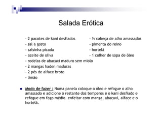 Salada Erótica

- 2 pacotes de kani desfiados      - ½ cabeça de alho amassados
- sal a gosto                      - pimenta do reino
- salsinha picada                  - hortelã
- azeite de oliva                  - 1 colher de sopa de óleo
- rodelas de abacaxi maduro sem miolo
- 2 mangas haden maduras
- 2 pés de alface broto
- limão

Modo de fazer : Numa panela coloque o óleo e refogue o alho
amassado e adicione o restante dos temperos e o kani desfiado e
refogue em fogo médio. enfeitar com manga, abacaxi, alface e o
hortelã.
 