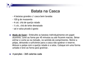 Batata na Casca
- 4 batatas grandes c/ casca bem lavadas
- 120 g de mussarela
- 4 col. chá de queijo ralado
- ½ xíc. chá de leite desnatado
- sal e salsa picada à gosto

Modo de fazer: Embrulhe as batatas individualmente em papel
alumínio. Leve ao forno por 45 minutos ou até ficarem macias. Deixe
esfriar e corte-as na metade, no sentido do comprimento. Retire a
polpa, deixando o suficiente para a casca não quebrar e reserve.
Misture a polpa com o queijo ralado e a salsa. Coloque em uma forma
untada e leve ao forno para gratinar.

4 porções - 265 calorias cada
 