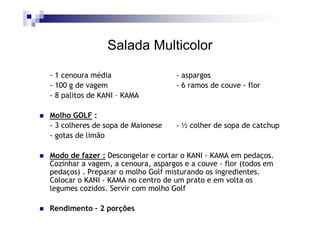 Salada Multicolor

- 1 cenoura média                   - aspargos
- 100 g de vagem                    - 6 ramos de couve - flor
- 8 palitos de KANI – KAMA

Molho GOLF :
- 3 colheres de sopa de Maionese    - ½ colher de sopa de catchup
- gotas de limão

Modo de fazer : Descongelar e cortar o KANI - KAMA em pedaços.
Cozinhar a vagem, a cenoura, aspargos e a couve - flor (todos em
pedaços) . Preparar o molho Golf misturando os ingredientes.
Colocar o KANI - KAMA no centro de um prato e em volta os
legumes cozidos. Servir com molho Golf

Rendimento – 2 porções
 