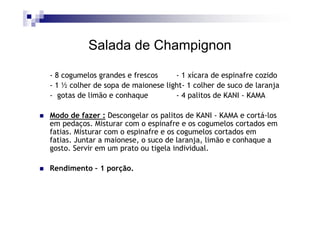 Salada de Champignon

- 8 cogumelos grandes e frescos     - 1 xícara de espinafre cozido
- 1 ½ colher de sopa de maionese light- 1 colher de suco de laranja
- gotas de limão e conhaque         - 4 palitos de KANI - KAMA

Modo de fazer : Descongelar os palitos de KANI - KAMA e cortá-los
em pedaços. Misturar com o espinafre e os cogumelos cortados em
fatias. Misturar com o espinafre e os cogumelos cortados em
fatias. Juntar a maionese, o suco de laranja, limão e conhaque a
gosto. Servir em um prato ou tigela individual.

Rendimento – 1 porção.
 