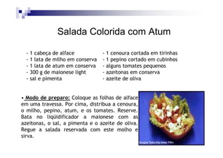 Salada Colorida com Atum

  - 1 cabeça de alface            - 1 cenoura cortada em tirinhas
  - 1 lata de milho em conserva   - 1 pepino cortado em cubinhos
  - 1 lata de atum em conserva    - alguns tomates pequenos
  - 300 g de maionese light       - azeitonas em conserva
  - sal e pimenta                 - azeite de oliva


• Modo de preparo: Coloque as folhas de alface
em uma travessa. Por cima, distribua a cenoura,
o milho, pepino, atum, e os tomates. Reserve.
Bata no liqüidificador a maionese com as
azeitonas, o sal, a pimenta e o azeite de oliva.
Regue a salada reservada com este molho e
sirva.
 