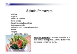 Salada Primavera
- 1 alface
- 1 agrião
- 1 tomate cortado
- 1 ovo cozido
- 1 pepino cortado em tiras
- 1 cenoura ralada
- 1 chuchu cozido cortado em tiras
- azeite
- vinagre
- sal e pimenta a gosto

                             Modo de preparo: Cozinhar o chuchu e o
                             ovo. Cortar os legumes. Arranje tudo numa
                             travessa e tempere a gosto.
 