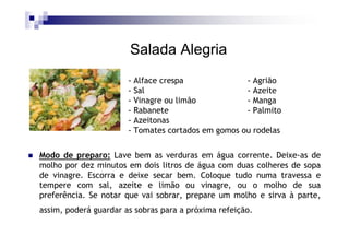 Salada Alegria
                       - Alface crespa              - Agrião
                       - Sal                        - Azeite
                       - Vinagre ou limão           - Manga
                       - Rabanete                   - Palmito
                       - Azeitonas
                       - Tomates cortados em gomos ou rodelas

Modo de preparo: Lave bem as verduras em água corrente. Deixe-as de
molho por dez minutos em dois litros de água com duas colheres de sopa
de vinagre. Escorra e deixe secar bem. Coloque tudo numa travessa e
tempere com sal, azeite e limão ou vinagre, ou o molho de sua
preferência. Se notar que vai sobrar, prepare um molho e sirva à parte,
assim, poderá guardar as sobras para a próxima refeição.
 