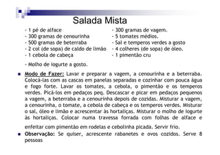 Salada Mista
- 1 pé de alface                      - 300 gramas de vagem.
- 300 gramas de cenourinha            - 5 tomates médios.
- 500 gramas de beterraba             - Sal e temperos verdes a gosto
- 2 col (de sopa) de caldo de limão   - 4 colheres (de sopa) de óleo.
- 1 cebola de cabeça                  - 1 pimentão cru
- Molho de iogurte a gosto.
Modo de Fazer: Lavar e preparar a vagem, a cenourinha e a beterraba.
Colocá-las com as cascas em panelas separadas e cozinhar com pouca água
e fogo forte. Lavar os tomates, a cebola, o pimentão e os temperos
verdes. Picá-los em pedaços peq. Descascar e picar em pedaços pequenos
a vagem, a beterraba e a cenourinha depois de cozidas. Misturar a vagem,
a cenourinha, o tomate, a cebola de cabeça e os temperos verdes. Misturar
o sal, óleo e limão e acrescentar às hortaliças. Misturar o molho de iogurte
às hortaliças. Colocar numa travessa forrada com folhas de alface e
enfeitar com pimentão em rodelas e cebolinha picada. Servir frio.
Observação: Se quiser, acrescente rabanetes e ovos cozidos. Serve 8
pessoas
 
