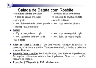 Salada de Batata com Rosbife
- 4 batatas cozidas em cubos          - 1 cenoura cozida em cubos
- 1 talo de salsão em cubos           - ½ xíc. chá de ervilha em lata
- sal a gosto                         - suco de ½ limão
- 1 col. Sobremesa de cebola picada   - 1 col. sopa de salsa picada
- 4 fatias finas de rosbife
Molho:
- 100g de queijo branco light         - 1 col. sopa de requeijão light
- 1 col. sobremesa de mostarda        - 1 col. Sobr. de molho inglês
- sal a gosto

Modo de fazer a salada : Em uma vasilha, coloque as batatas, a
cenoura, o salsão e a ervilha. Tempere com o sal, o limão, a cebola e
a salsa. Reserve.
Modo de fazer o molho: No liquidificador, bata todos os ingredientes.
Em seguida, misture na salada e leve à geladeira. Sirva com o rosbife.
Prepare na véspera.
2 porções ( 200g cada ) - 238 calorias cada
 