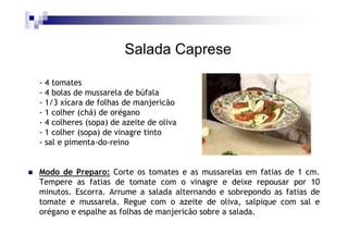 Salada Caprese

- 4 tomates
- 4 bolas de mussarela de búfala
- 1/3 xícara de folhas de manjericão
- 1 colher (chá) de orégano
- 4 colheres (sopa) de azeite de oliva
- 1 colher (sopa) de vinagre tinto
- sal e pimenta-do-reino


Modo de Preparo: Corte os tomates e as mussarelas em fatias de 1 cm.
Tempere as fatias de tomate com o vinagre e deixe repousar por 10
minutos. Escorra. Arrume a salada alternando e sobrepondo as fatias de
tomate e mussarela. Regue com o azeite de oliva, salpique com sal e
orégano e espalhe as folhas de manjericão sobre a salada.
 