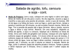 Salada de agrião, tofu, cenoura
                 e soja - cont.
Modo de Preparo: Lave a soja, coloque em uma tigela e cubra com água.
Deixe de molho de um dia para o outro. No dia seguinte, escorra a água e
transfira a soja para uma panela de pressão. Junte o suco de laranja, 250
ml de água e as folhas de louro. Leve ao fogo e, assim que ferver, tampe a
panela e cozinhe por 20 minutos, ou até os grãos ficarem macios. Retire do
fogo. Tire a pressão da panela sob a água corrente. Abra a janela, escorra
a água e deixe a soja esfriar. Reserve. Em uma saladeira, disponha as
folhas de agrião, a soja e a cenoura. Salpique sal e distribua as fatias de
limão. Sirva com molho de gengibre com laranja. Coloque em uma tigela 2
colheres (sopa) de gengibre ralado, 1/2 xícara (chá) de suco de laranja, 2
colheres (sopa) de molho de soja light, 2 colheres (sopa) de açúcar e 1/2
xícara (chá) de água. Leve ao fogo e deixe cozinhar, mexendo de vez em
quando, por 7 minutos, ou até o volume se reduzir à metade. Retire do
fogo, junte 2 colheres (sopa) de salsinha picada e misture. Tampe a panela
e deixe repousar por 5 minutos. Sirva a salada com 1 colher (sopa) do
molho.
 