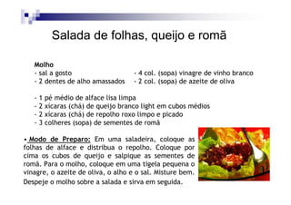 Salada de folhas, queijo e romã

   Molho
   - sal a gosto                    - 4 col. (sopa) vinagre de vinho branco
   - 2 dentes de alho amassados     - 2 col. (sopa) de azeite de oliva

   -1   pé médio de alface lisa limpa
   -2   xícaras (chá) de queijo branco light em cubos médios
   -2   xícaras (chá) de repolho roxo limpo e picado
   -3   colheres (sopa) de sementes de romã

• Modo de Preparo: Em uma saladeira, coloque as
folhas de alface e distribua o repolho. Coloque por
cima os cubos de queijo e salpique as sementes de
romã. Para o molho, coloque em uma tigela pequena o
vinagre, o azeite de oliva, o alho e o sal. Misture bem.
Despeje o molho sobre a salada e sirva em seguida.
 