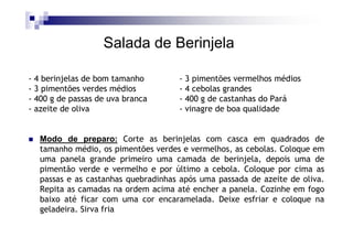 Salada de Berinjela

- 4 berinjelas de bom tamanho       - 3 pimentões vermelhos médios
- 3 pimentões verdes médios         - 4 cebolas grandes
- 400 g de passas de uva branca     - 400 g de castanhas do Pará
- azeite de oliva                   - vinagre de boa qualidade


  Modo de preparo: Corte as berinjelas com casca em quadrados de
  tamanho médio, os pimentões verdes e vermelhos, as cebolas. Coloque em
  uma panela grande primeiro uma camada de berinjela, depois uma de
  pimentão verde e vermelho e por último a cebola. Coloque por cima as
  passas e as castanhas quebradinhas após uma passada de azeite de oliva.
  Repita as camadas na ordem acima até encher a panela. Cozinhe em fogo
  baixo até ficar com uma cor encaramelada. Deixe esfriar e coloque na
  geladeira. Sirva fria
 