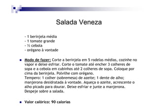 Salada Veneza
- 1 berinjela média
- 1 tomate grande
- ½ cebola
- orégano à vontade

Modo de fazer: Corte a berinjela em 5 rodelas médias, cozinhe no
vapor e deixe esfriar. Corte o tomate até encher 3 colheres de
sopa e a cebola em cubinhos até 2 colheres de sopa. Coloque por
cima da berinjela. Polvilhe com orégano.
Tempero: 1 colher (sobremesa) de azeite; 1 dente de alho;
manjerona desidratada à vontade. Aqueça o azeite, acrescente o
alho picado para dourar. Deixe esfriar e junte a manjerona.
Despeje sobre a salada.

Valor calórico: 90 calorias
 