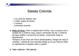 Salada Colorida

- 1 xíc (chá) de repolho roxo
- 1 colher (sopa) de passas
- ½ cenoura
- 1 pimentão amarelo

Modo de fazer: Fatie o repolho bem fininho, rale a cenoura até a
medida de 4 colheres rasas, pique o pimentão até dar 3 colheres
de sopa médias e acrescente as passas, misturando todos os
ingredientes.
Tempero: Ervas finas (em flocos desidratados); Vinagre de maçã à
vontade; 1 pitada de noz-moscada ralada ou em pó. Misture todos
os ingredientes e despeje sobre a salada.

Valor calórico: 140 calorias
 