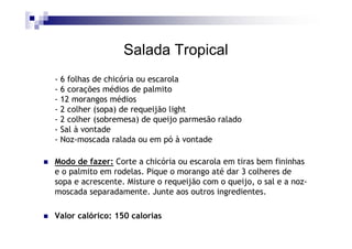 Salada Tropical
- 6 folhas de chicória ou escarola
- 6 corações médios de palmito
- 12 morangos médios
- 2 colher (sopa) de requeijão light
- 2 colher (sobremesa) de queijo parmesão ralado
- Sal à vontade
- Noz-moscada ralada ou em pó à vontade

Modo de fazer: Corte a chicória ou escarola em tiras bem fininhas
e o palmito em rodelas. Pique o morango até dar 3 colheres de
sopa e acrescente. Misture o requeijão com o queijo, o sal e a noz-
moscada separadamente. Junte aos outros ingredientes.

Valor calórico: 150 calorias
 