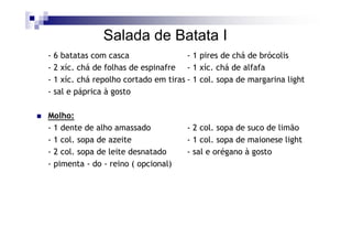 Salada de Batata I
- 6 batatas com casca                 - 1 pires de chá de brócolis
- 2 xíc. chá de folhas de espinafre - 1 xíc. chá de alfafa
- 1 xíc. chá repolho cortado em tiras - 1 col. sopa de margarina light
- sal e páprica à gosto

Molho:
- 1 dente de alho amassado           - 2 col. sopa de suco de limão
- 1 col. sopa de azeite              - 1 col. sopa de maionese light
- 2 col. sopa de leite desnatado     - sal e orégano à gosto
- pimenta - do - reino ( opcional)
 