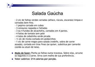 Salada Gaúcha
- 2 xíc de folhas verdes variadas (alface, rúcula, escarola) limpas e
cortadas bem fino.
- 1 pepino cortado em cubos
- 3 cenouras raspadas e fatiadas
- 3 ou 4 fundos de alcachofra, cortados em 4 partes.
- 4 fatias de tomate sem pele
- 4 talos de cebolinha verde picada
- ½ xíc de ricota cortada em pedacinhos
- 1 xíc de carne magra para salada (rosbife, sobra de carne
assada), cortada em tiras finas (se quiser, substitua por camarão
cozido ou atum de lata).

Modo de fazer: Ponha as folhas numa travessa. Sobre elas, arrume
os legumes e a carne. Sirva com molho de sua preferência.
Valor calórico: 214 calorias por porção.
 