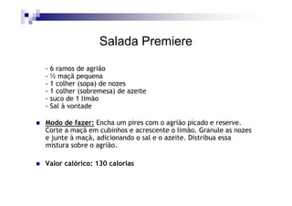 Salada Premiere

- 6 ramos de agrião
- ½ maçã pequena
- 1 colher (sopa) de nozes
- 1 colher (sobremesa) de azeite
- suco de 1 limão
- Sal à vontade

Modo de fazer: Encha um pires com o agrião picado e reserve.
Corte a maçã em cubinhos e acrescente o limão. Granule as nozes
e junte à maçã, adicionando o sal e o azeite. Distribua essa
mistura sobre o agrião.

Valor calórico: 130 calorias
 
