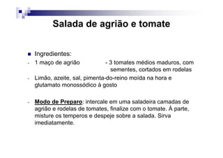Salada de agrião e tomate


    Ingredientes:
-   1 maço de agrião            - 3 tomates médios maduros, com
                                  sementes, cortados em rodelas
-   Limão, azeite, sal, pimenta-do-reino moída na hora e
    glutamato monossódico à gosto

-   Modo de Preparo: intercale em uma saladeira camadas de
    agrião e rodelas de tomates, finalize com o tomate. À parte,
    misture os temperos e despeje sobre a salada. Sirva
    imediatamente.
 