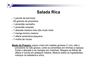 Salada Rica
- 1 pacote de kani-kani
- 50 gramas de provolone
- 1 pimentão vermelho
- 1 pimentão amarelo
- 1 abacate maduro mas não muito mole
- 1 manga tommy madura
- 1 alface americana pequena
- 1 molhe de rúcula

Modo de Preparo: pique o kani em rodelas grossas (1 cm), rale o
  provolone no ralo grosso, corte os pimentões em tirinhas e repique.
  Corte o abacate e as mangas em cubinhos. Rasgue as folhas de
  alface e rúcula em pedaços médios. Misture todos os ingredientes,
  coloque na saladeira e sirva.
 