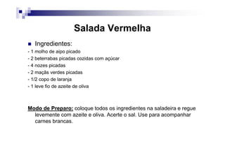 Salada Vermelha
   Ingredientes:
- 1 molho de aipo picado
- 2 beterrabas picadas cozidas com açúcar
- 4 nozes picadas
- 2 maçãs verdes picadas
- 1/2 copo de laranja
- 1 leve fio de azeite de oliva



Modo de Preparo: coloque todos os ingredientes na saladeira e regue
  levemente com azeite e oliva. Acerte o sal. Use para acompanhar
  carnes brancas.
 