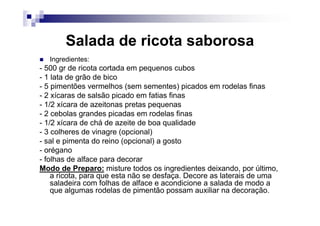 Salada de ricota saborosa
  Ingredientes:
- 500 gr de ricota cortada em pequenos cubos
- 1 lata de grão de bico
- 5 pimentões vermelhos (sem sementes) picados em rodelas finas
- 2 xícaras de salsão picado em fatias finas
- 1/2 xícara de azeitonas pretas pequenas
- 2 cebolas grandes picadas em rodelas finas
- 1/2 xícara de chá de azeite de boa qualidade
- 3 colheres de vinagre (opcional)
- sal e pimenta do reino (opcional) a gosto
- orégano
- folhas de alface para decorar
Modo de Preparo: misture todos os ingredientes deixando, por último,
    a ricota, para que esta não se desfaça. Decore as laterais de uma
    saladeira com folhas de alface e acondicione a salada de modo a
    que algumas rodelas de pimentão possam auxiliar na decoração.
 