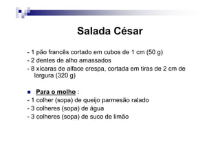 Salada César
- 1 pão francês cortado em cubos de 1 cm (50 g)
- 2 dentes de alho amassados
- 8 xícaras de alface crespa, cortada em tiras de 2 cm de
   largura (320 g)

    Para o molho :
- 1 colher (sopa) de queijo parmesão ralado
- 3 colheres (sopa) de água
- 3 colheres (sopa) de suco de limão
 