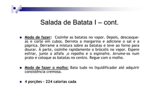 Salada de Batata I – cont.

Modo de fazer: Cozinhe as batatas no vapor. Depois, descasque-
as e corte em cubos. Derreta a margarina e adicione o sal e a
páprica. Derrame a mistura sobre as batatas e leve ao forno para
dourar. À parte, cozinhe rapidamente o brócolis no vapor. Espere
esfriar, junte a alfafa ,o repolho e o espinafre. Arrume-os num
prato e coloque as batatas no centro. Regue com o molho.

Modo de fazer o molho: Bata tudo no liquidificador até adquirir
consistência cremosa.

4 porções - 224 calorias cada
 