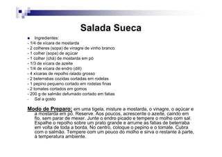 Salada Sueca
     Ingredientes:
- 1/4 de xícara de mostarda
- 2 colheres (sopa) de vinagre de vinho branco
- 1 colher (sopa) de açúcar
- 1 colher (chá) de mostarda em pó
- 1/3 de xícara de azeite
- 1/4 de xícara de endro (dill)
- 4 xícaras de repolho ralado grosso
- 2 beterrabas cozidas cortadas em rodelas
- 1 pepino pequeno cortado em rodelas finas
- 2 tomates cortados em gomos
- 200 g de salmão defumado cortado em fatias
-    Sal a gosto

Modo de Preparo: em uma tigela, misture a mostarda, o vinagre, o açúcar e
   a mostarda em pó. Reserve. Aos poucos, acrescente o azeite, caindo em
   fio, sem parar de mexer. Junte o endro picado e tempere o molho com sal.
   Espalhe o repolho sobre um prato grande e arrume as fatias de beterraba
   em volta de toda a borda. No centro, coloque o pepino e o tomate. Cubra
   com o salmão. Tempere com um pouco do molho e sirva o restante à parte,
   à temperatura ambiente.
 