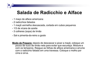 Salada de Radicchio e Alface
- 1 maço de alface americana
- 2 radicchios fatiados
- 1 maçã vermelha descascada, cortada em cubos pequenos
- 1/3 de xícara de azeite
- 3 colheres (sopa) de limão
- Sal e pimenta-do-reino a gosto


Modo de Preparo: depois de descascar e picar a maçã, coloque um
  pouco de suco de limão nela para evitar que escureça. Misture-a
  com os temperos. Rasgue as folhas de alface americana e arrume
  com o radicchio fatiado em uma travessa. Coloque o molho por
  cima e sirva.
 