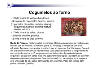 Cogumelos ao forno
- 1/3 de xícara de vinagre balsâmico
- 3 xícaras de cogumelos frescos, inteiros
(cogumelos pleurettes, shitake, shimeji,
    cogumelos salmão, ou uma mistura
    destes todos! )
- 1/3 de xícara de salsa, picada
- 2 dentes de alho, picados
- 2/3 de xícara de óleo de oliva
Modo de Preparo: misture o óleo e o vinagre. Deixe os cogumelos de molho nesta
mistura por, no mínimo, 15 minutos (ideal 30 minutos). Coloque em um prato
refratário. Tempere com a salsa e o alho. Leve ao forno por 5 a 10 minutos. Como é
um prato que cozinha muito rapidamente, você precisa encontrar o tempo certo de
cozimento de seu forno. O tempo de cozimento também depende do tipo de
cogumelo: os que tem borda mais fina cozinham mais rápido (e podem até queimar)
do que os que são mais grossos. Quando tirar do forno, se desejar pode temperar
com um pouco de sal. Servir bem quente, em pratinhos. Pode ser comido com
palitos chineses (hashis).
 
