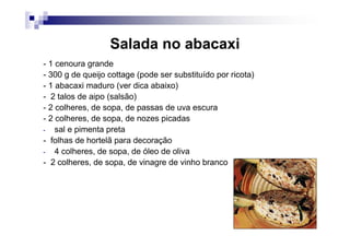 Salada no abacaxi
- 1 cenoura grande
- 300 g de queijo cottage (pode ser substituído por ricota)
- 1 abacaxi maduro (ver dica abaixo)
- 2 talos de aipo (salsão)
- 2 colheres, de sopa, de passas de uva escura
- 2 colheres, de sopa, de nozes picadas
- sal e pimenta preta
- folhas de hortelã para decoração
- 4 colheres, de sopa, de óleo de oliva
- 2 colheres, de sopa, de vinagre de vinho branco
 