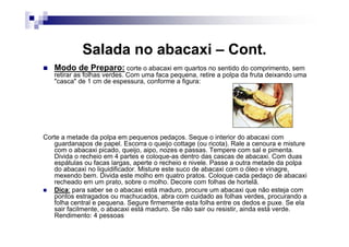 Salada no abacaxi – Cont.
   Modo de Preparo: corte o abacaxi em quartos no sentido do comprimento, sem
   retirar as folhas verdes. Com uma faca pequena, retire a polpa da fruta deixando uma
   "casca" de 1 cm de espessura, conforme a figura:




Corte a metade da polpa em pequenos pedaços. Seque o interior do abacaxi com
   guardanapos de papel. Escorra o queijo cottage (ou ricota). Rale a cenoura e misture
   com o abacaxi picado, queijo, aipo, nozes e passas. Tempere com sal e pimenta.
   Divida o recheio em 4 partes e coloque-as dentro das cascas de abacaxi. Com duas
   espátulas ou facas largas, aperte o recheio e nivele. Passe a outra metade da polpa
   do abacaxi no liquidificador. Misture este suco de abacaxi com o óleo e vinagre,
   mexendo bem. Divida este molho em quatro pratos. Coloque cada pedaço de abacaxi
   recheado em um prato, sobre o molho. Decore com folhas de hortelã.
   Dica: para saber se o abacaxi está maduro, procure um abacaxi que não esteja com
   pontos estragados ou machucados, abra com cuidado as folhas verdes, procurando a
   folha central e pequena. Segure firmemente esta folha entre os dedos e puxe. Se ela
   sair facilmente, o abacaxi está maduro. Se não sair ou resistir, ainda está verde.
   Rendimento: 4 pessoas
 