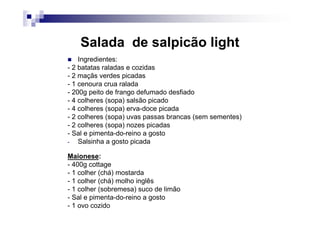 Salada de salpicão light
    Ingredientes:
- 2 batatas raladas e cozidas
- 2 maçãs verdes picadas
- 1 cenoura crua ralada
- 200g peito de frango defumado desfiado
- 4 colheres (sopa) salsão picado
- 4 colheres (sopa) erva-doce picada
- 2 colheres (sopa) uvas passas brancas (sem sementes)
- 2 colheres (sopa) nozes picadas
- Sal e pimenta-do-reino a gosto
-   Salsinha a gosto picada

Maionese:
- 400g cottage
- 1 colher (chá) mostarda
- 1 colher (chá) molho inglês
- 1 colher (sobremesa) suco de limão
- Sal e pimenta-do-reino a gosto
- 1 ovo cozido
 