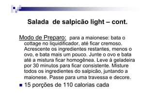 Salada de salpicão light – cont.

Modo de Preparo: para a maionese: bata o
 cottage no liquidificador, até ficar cremoso.
 Acrescente os ingredientes restantes, menos o
 ovo, e bata mais um pouco. Junte o ovo e bata
 até a mistura ficar homogênea. Leve à geladeira
 por 30 minutos para ficar consistente. Misture
 todos os ingredientes do salpicão, juntando a
 maionese. Passe para uma travessa e decore.
 15 porções de 110 calorias cada
 